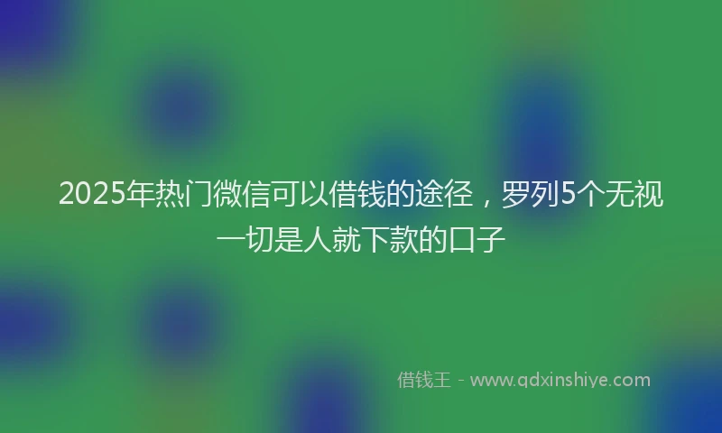 2025年热门微信可以借钱的途径，罗列5个无视一切是人就下款的口子