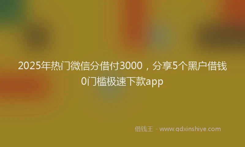 2025年热门微信分借付3000，分享5个黑户借钱0门槛极速下款app