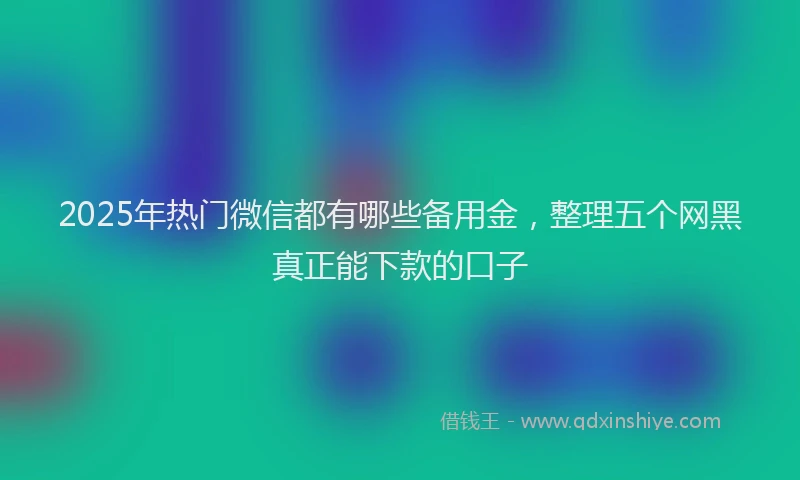 2025年热门微信都有哪些备用金，整理五个网黑真正能下款的口子