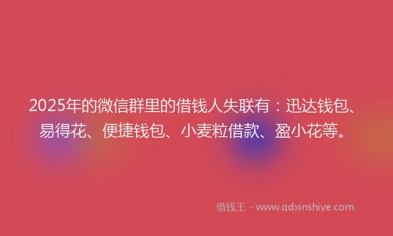 2025年的微信群里的借钱人失联有：迅达钱包、易得花、便捷钱包、小麦粒借款、盈小花等。