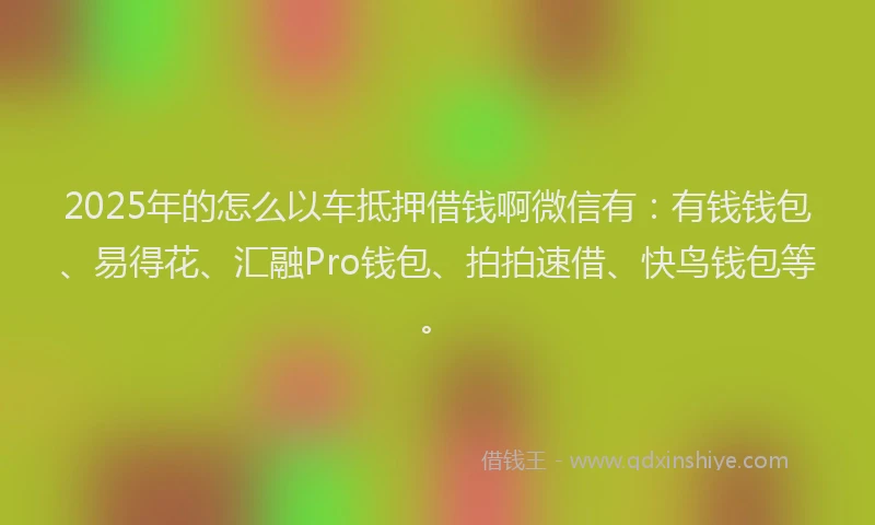 2025年的怎么以车抵押借钱啊微信有：有钱钱包、易得花、汇融Pro钱包、拍拍速借、快鸟钱包等。