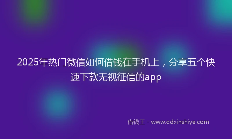 2025年热门微信如何借钱在手机上，分享五个快速下款无视征信的app
