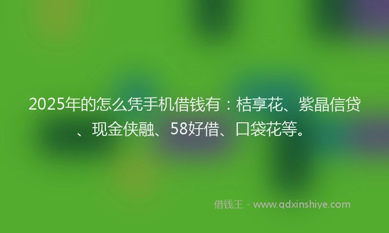 2025年的怎么凭手机借钱有：桔享花、紫晶信贷、现金侠融、58好借、口袋花等。