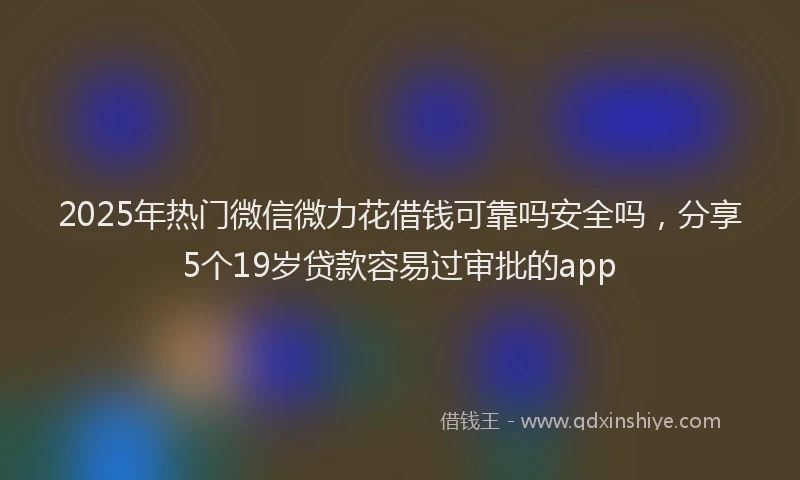 2025年热门微信微力花借钱可靠吗安全吗，分享5个19岁贷款容易过审批的app