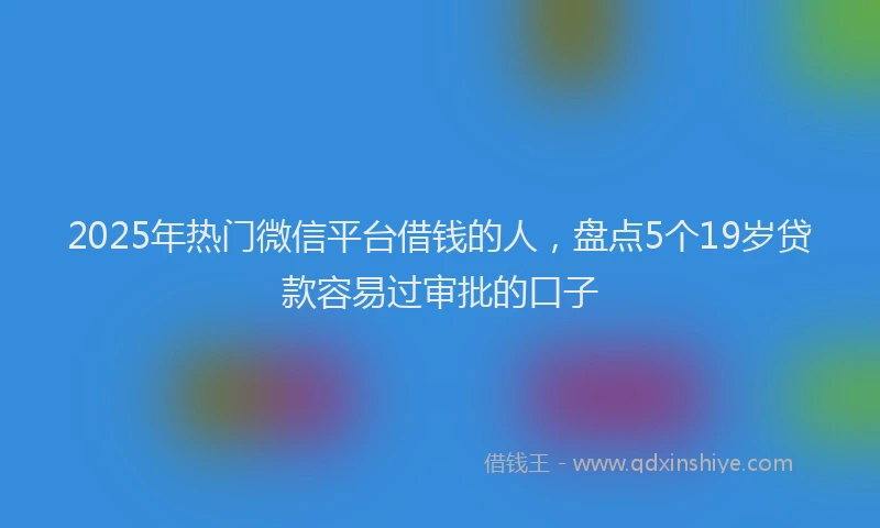 2025年热门微信平台借钱的人，盘点5个19岁贷款容易过审批的口子