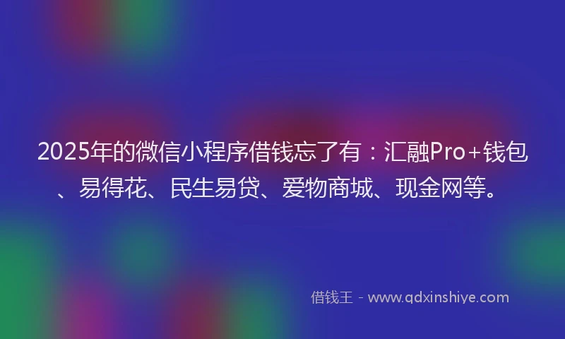 2025年的微信小程序借钱忘了有：汇融Pro+钱包、易得花、民生易贷、爱物商城、现金网等。