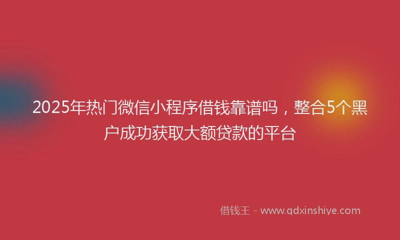 2025年热门微信小程序借钱靠谱吗，整合5个黑户成功获取大额贷款的平台