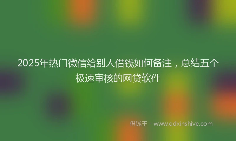 2025年热门微信给别人借钱如何备注，总结五个极速审核的网贷软件