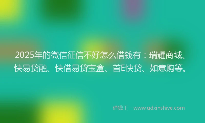 2025年的微信征信不好怎么借钱有：瑞耀商城、快易贷融、快借易贷宝盒、首E快贷、如意购等。