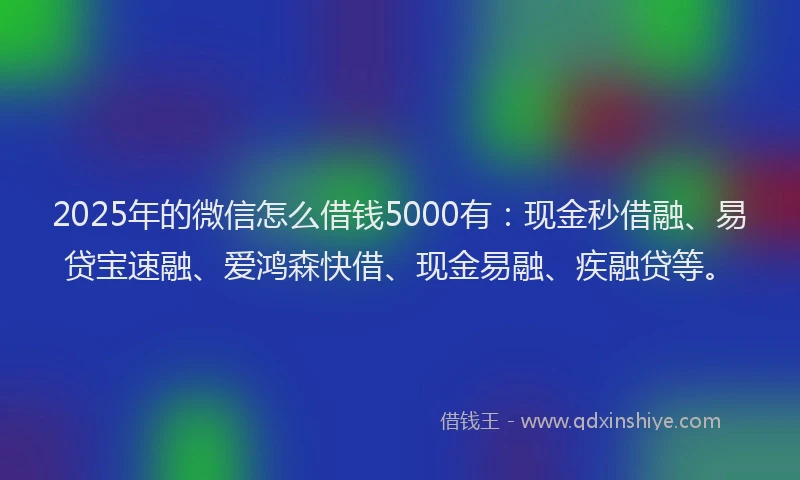 2025年的微信怎么借钱5000有：现金秒借融、易贷宝速融、爱鸿森快借、现金易融、疾融贷等。