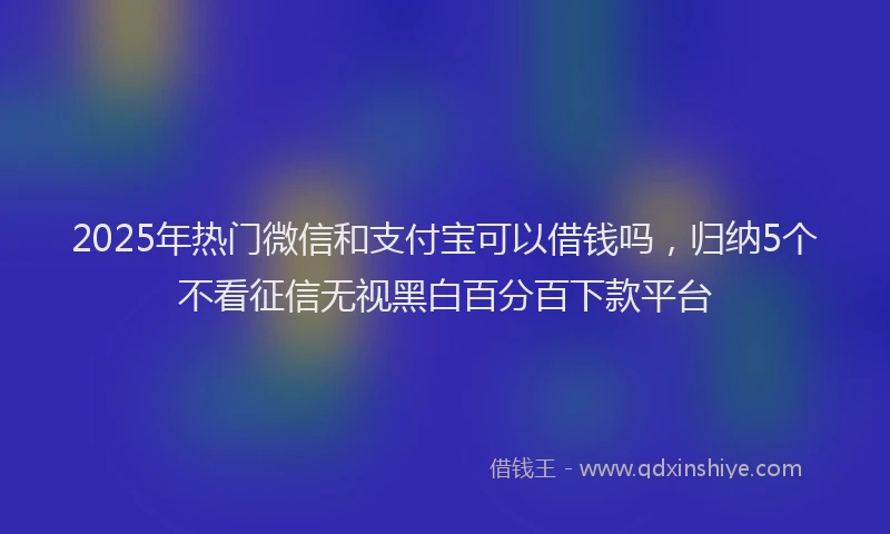 2025年热门微信和支付宝可以借钱吗，归纳5个不看征信无视黑白百分百下款平台