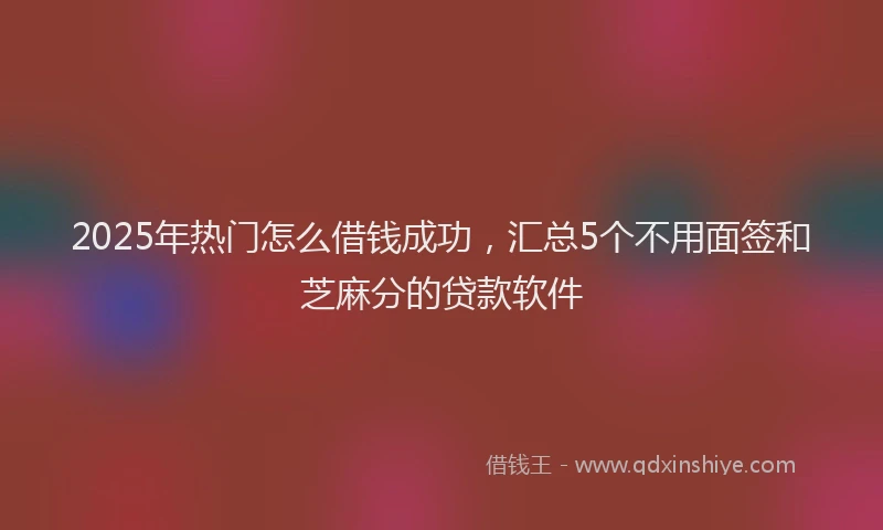 2025年热门怎么借钱成功，汇总5个不用面签和芝麻分的贷款软件