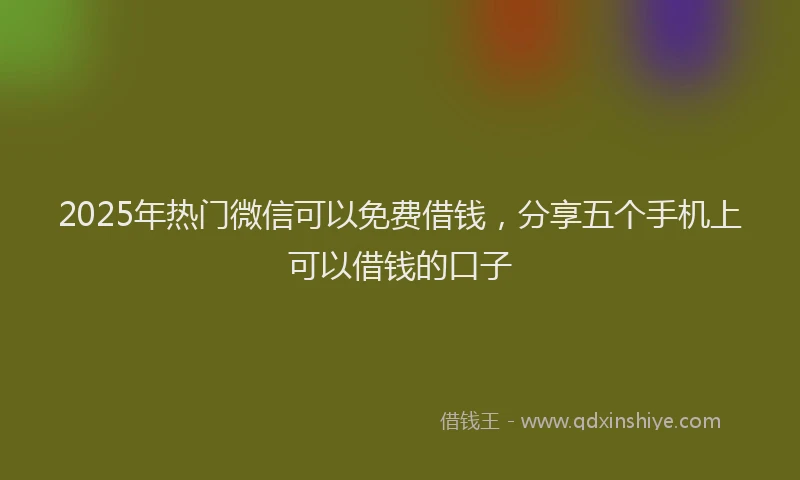 2025年热门微信可以免费借钱，分享五个手机上可以借钱的口子