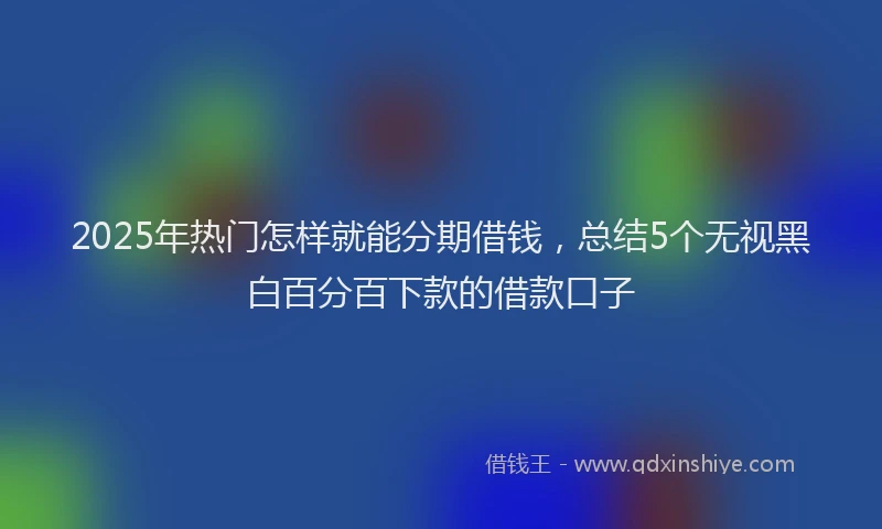 2025年热门怎样就能分期借钱，总结5个无视黑白百分百下款的借款口子