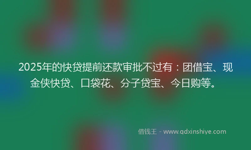 2025年的快贷提前还款审批不过有:团借宝、现金侠快贷、口袋花、分子贷宝、今日购等。