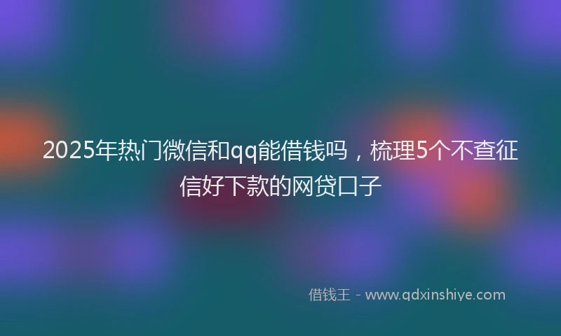 2025年热门微信和qq能借钱吗，梳理5个不查征信好下款的网贷口子
