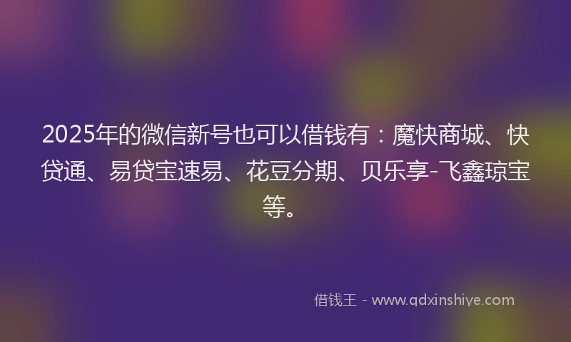 2025年的微信新号也可以借钱有：魔快商城、快贷通、易贷宝速易、花豆分期、贝乐享-飞鑫琼宝等。
