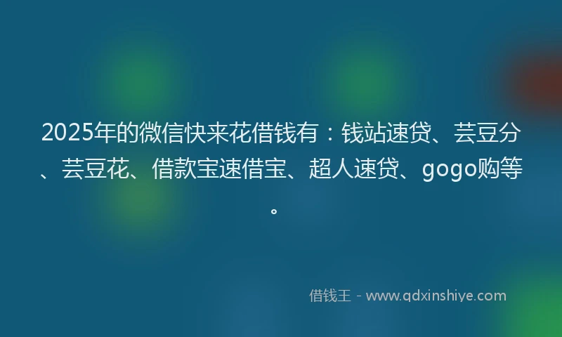 2025年的微信快来花借钱有：钱站速贷、芸豆分、芸豆花、借款宝速借宝、超人速贷、gogo购等。