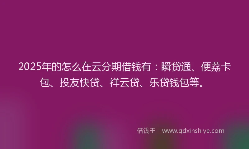 2025年的怎么在云分期借钱有：瞬贷通、便荔卡包、投友快贷、祥云贷、乐贷钱包等。