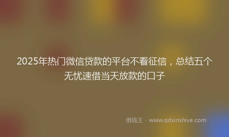 2025年热门微信贷款的平台不看征信，总结五个无忧速借当天放款的口子