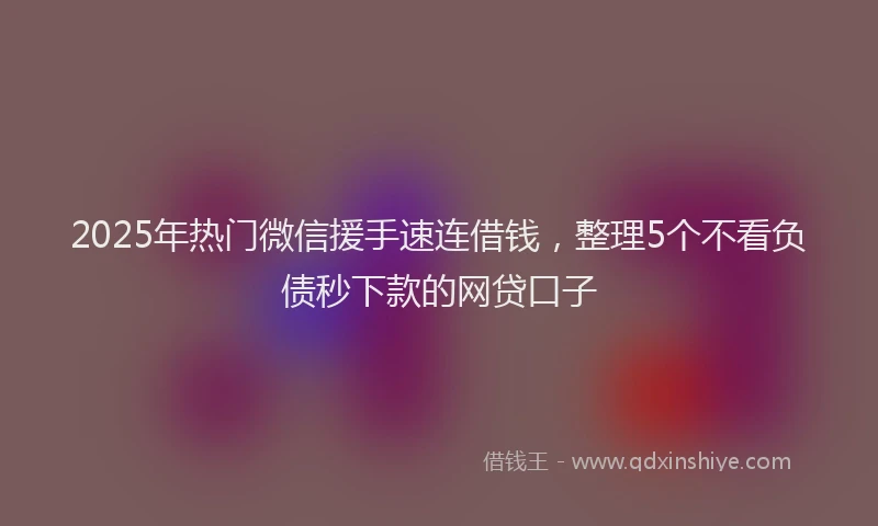 2025年热门微信援手速连借钱,整理5个不看负债秒下款的网贷口子