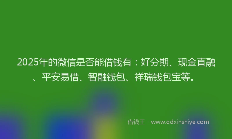 2025年的微信是否能借钱有：好分期、现金直融、平安易借、智融钱包、祥瑞钱包宝等。