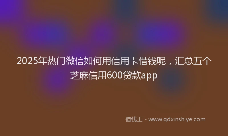2025年热门微信如何用信用卡借钱呢，汇总五个芝麻信用600贷款app
