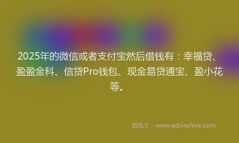 2025年的微信或者支付宝然后借钱有：幸福贷、盈盈金科、信贷Pro钱包、现金易贷通宝、盈小花等。