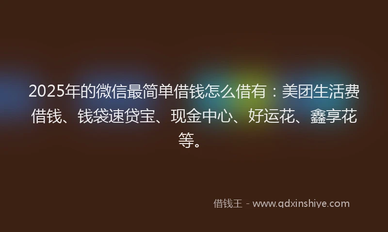 2025年的微信最简单借钱怎么借有：美团生活费借钱、钱袋速贷宝、现金中心、好运花、鑫享花等。
