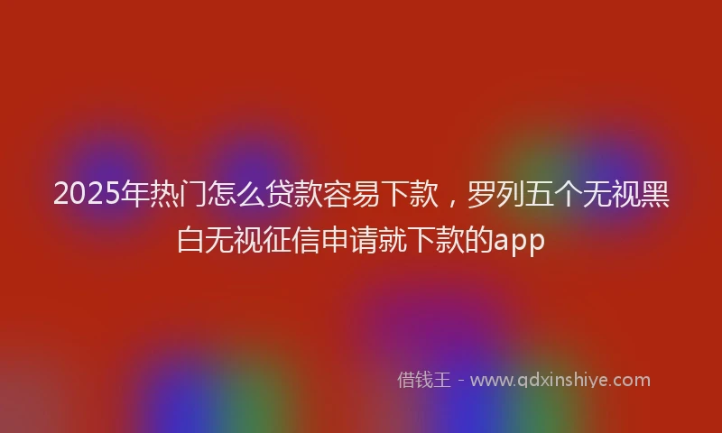 2025年热门怎么贷款容易下款，罗列五个无视黑白无视征信申请就下款的app