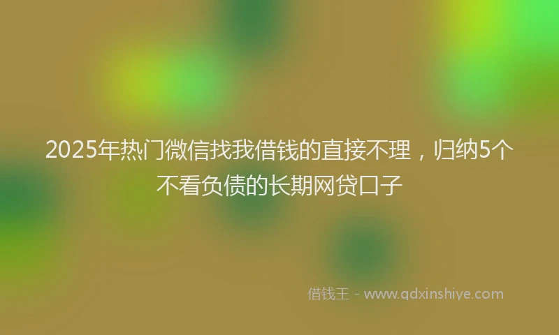 2025年热门微信找我借钱的直接不理，归纳5个不看负债的长期网贷口子