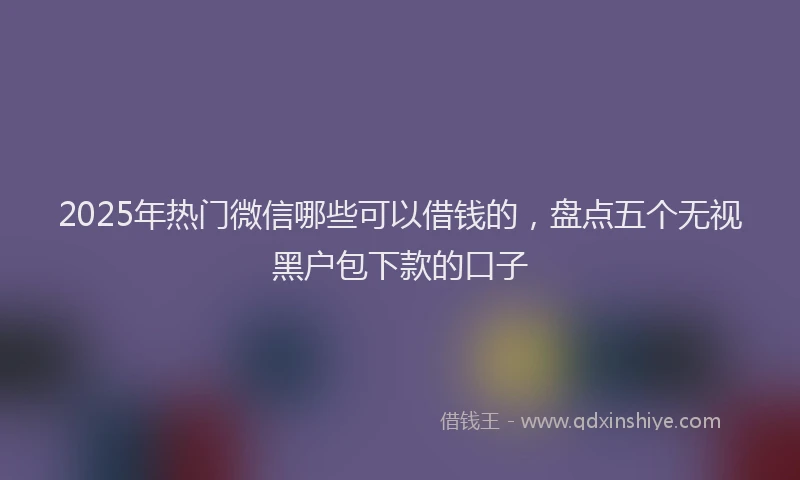 2025年热门微信哪些可以借钱的，盘点五个无视黑户包下款的口子