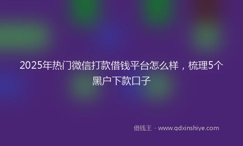2025年热门微信打款借钱平台怎么样，梳理5个黑户下款口子