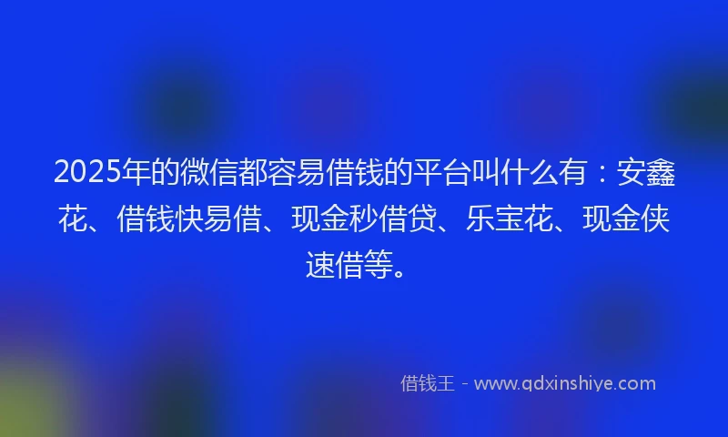 2025年的微信都容易借钱的平台叫什么有：安鑫花、借钱快易借、现金秒借贷、乐宝花、现金侠速借等。
