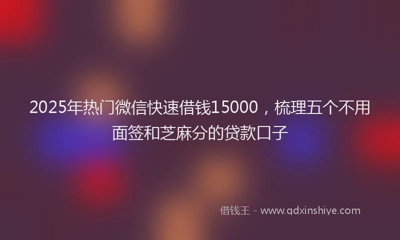 2025年热门微信快速借钱15000，梳理五个不用面签和芝麻分的贷款口子