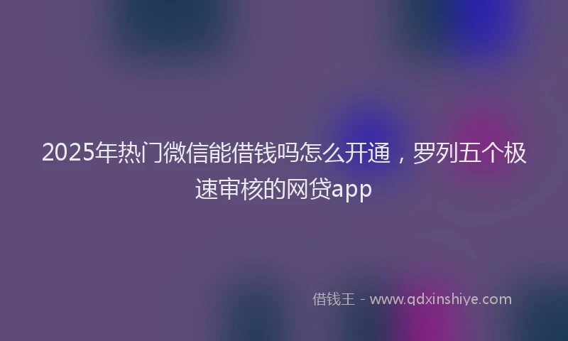2025年热门微信能借钱吗怎么开通，罗列五个极速审核的网贷app