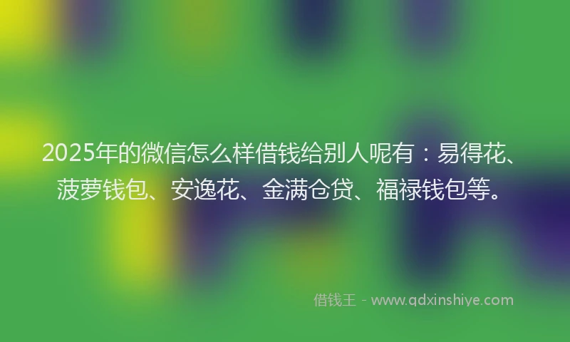 2025年的微信怎么样借钱给别人呢有：易得花、菠萝钱包、安逸花、金满仓贷、福禄钱包等。