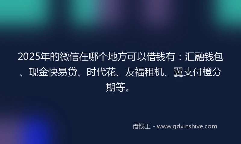 2025年的微信在哪个地方可以借钱有：汇融钱包、现金快易贷、时代花、友福租机、翼支付橙分期等。