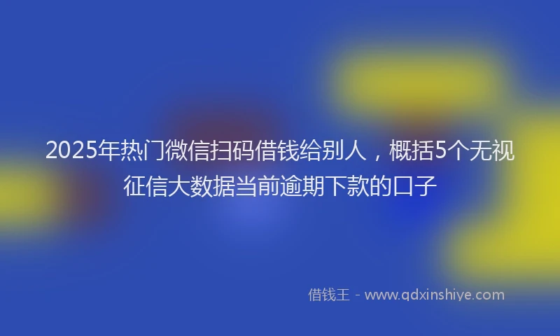 2025年热门微信扫码借钱给别人，概括5个无视征信大数据当前逾期下款的口子