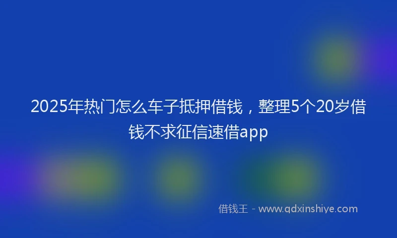 2025年热门怎么车子抵押借钱，整理5个20岁借钱不求征信速借app
