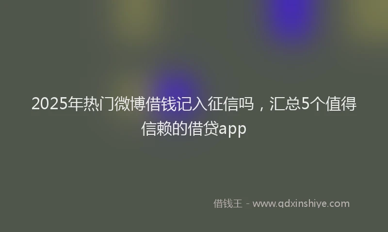 2025年热门微博借钱记入征信吗，汇总5个值得信赖的借贷app