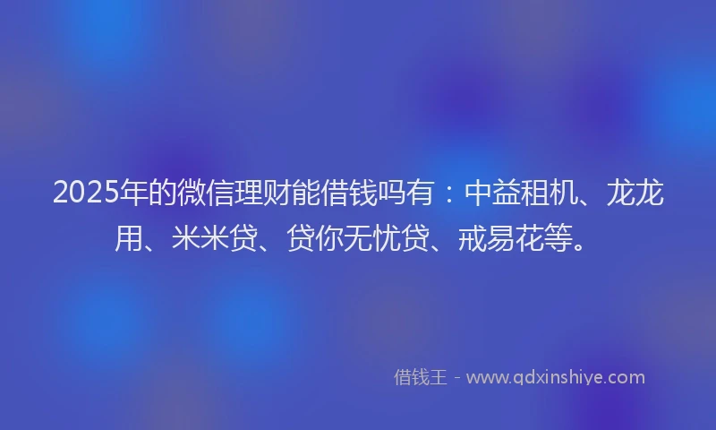 2025年的微信理财能借钱吗有：中益租机、龙龙用、米米贷、贷你无忧贷、戒易花等。