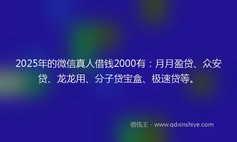 2025年的微信真人借钱2000有：月月盈贷、众安贷、龙龙用、分子贷宝盒、极速贷等。