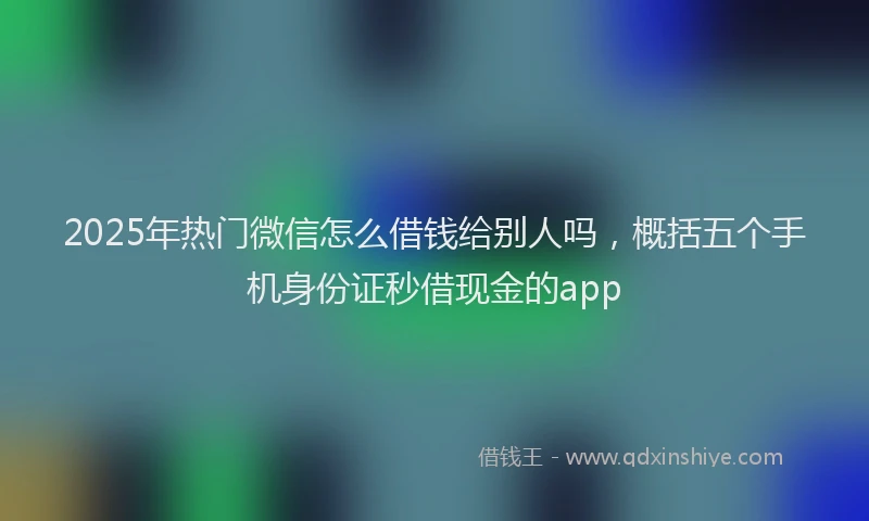 2025年热门微信怎么借钱给别人吗，概括五个手机身份证秒借现金的app