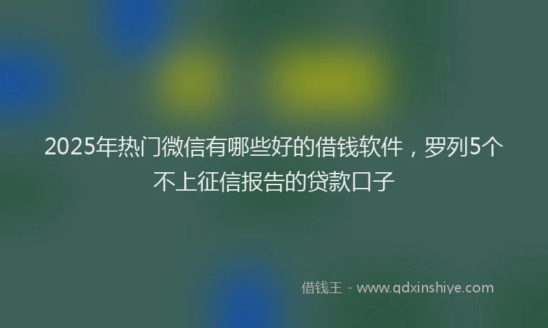 2025年热门微信有哪些好的借钱软件，罗列5个不上征信报告的贷款口子