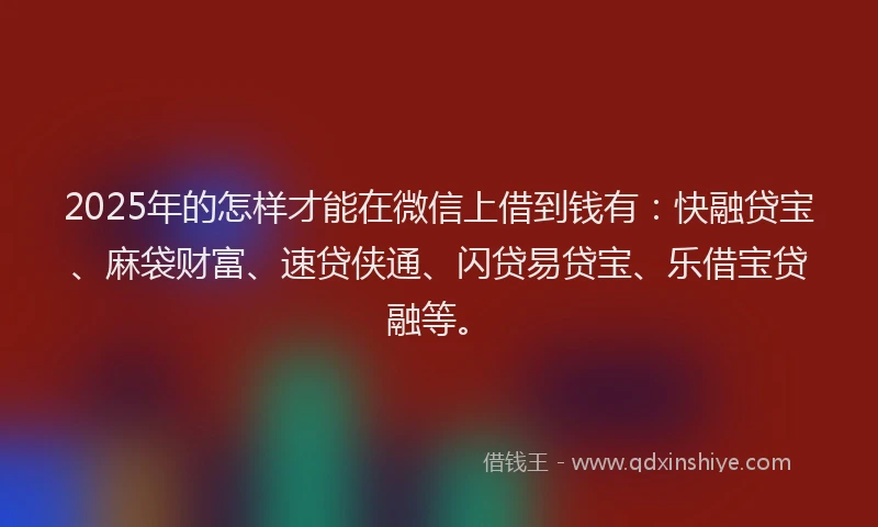 2025年的怎样才能在微信上借到钱有：快融贷宝、麻袋财富、速贷侠通、闪贷易贷宝、乐借宝贷融等。