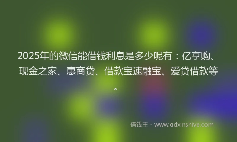 2025年的微信能借钱利息是多少呢有：亿享购、现金之家、惠商贷、借款宝速融宝、爱贷借款等。