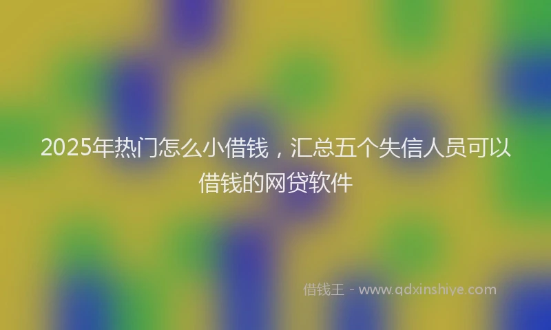 2025年热门怎么小借钱，汇总五个失信人员可以借钱的网贷软件
