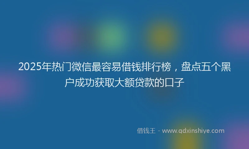 2025年热门微信最容易借钱排行榜，盘点五个黑户成功获取大额贷款的口子