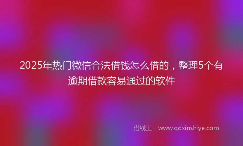 2025年热门微信合法借钱怎么借的，整理5个有逾期借款容易通过的软件